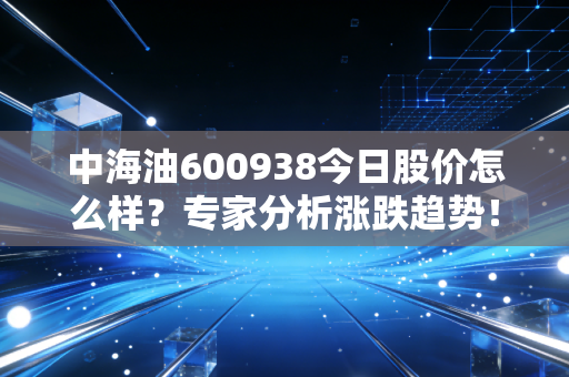 中海油600938今日股价怎么样?专家分析涨跌趋势!