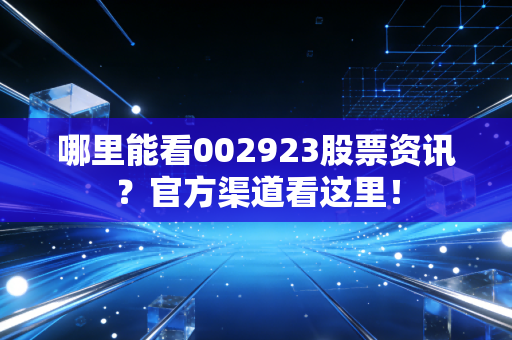 哪里能看002923股票资讯？官方渠道看这里！