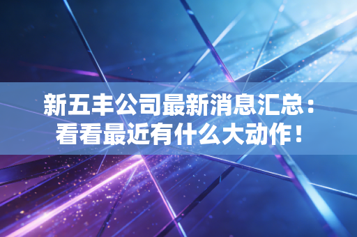 新五丰公司最新消息汇总：看看最近有什么大动作！