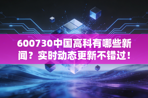 600730中国高科有哪些新闻？实时动态更新不错过！