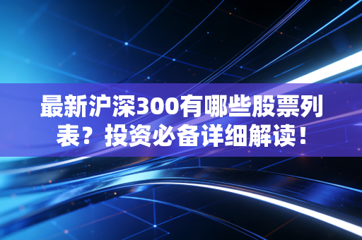 最新沪深300有哪些股票列表？投资必备详细解读！