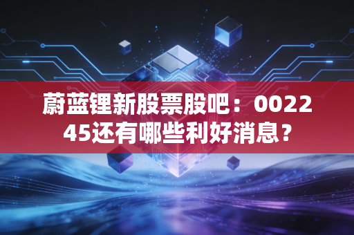 蔚蓝锂新股票股吧：002245还有哪些利好消息？