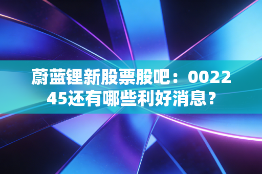 蔚蓝锂新股票股吧：002245还有哪些利好消息？