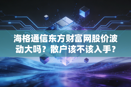 海格通信东方财富网股价波动大吗？散户该不该入手？