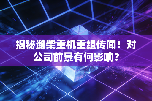 揭秘潍柴重机重组传闻！对公司前景有何影响？