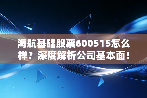 海航基础股票600515怎么样？深度解析公司基本面！