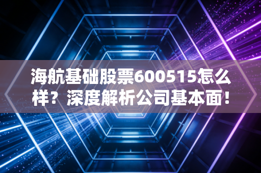 海航基础股票600515怎么样？深度解析公司基本面！
