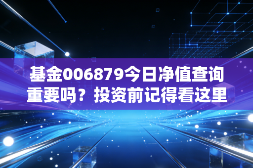 基金006879今日净值查询重要吗？投资前记得看这里！