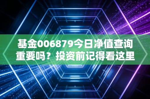 基金006879今日净值查询重要吗？投资前记得看这里！