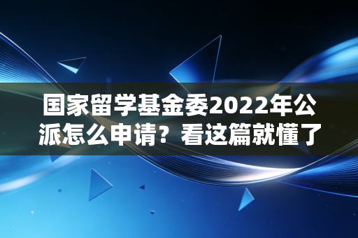 国家留学基金委2022年公派怎么申请？看这篇就懂了！
