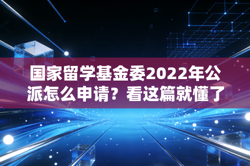 国家留学基金委2022年公派怎么申请？看这篇就懂了！