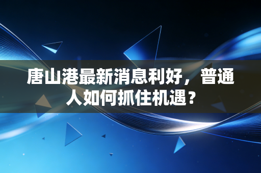 唐山港最新消息利好，普通人如何抓住机遇？
