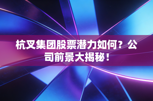 杭叉集团股票潜力如何？公司前景大揭秘！
