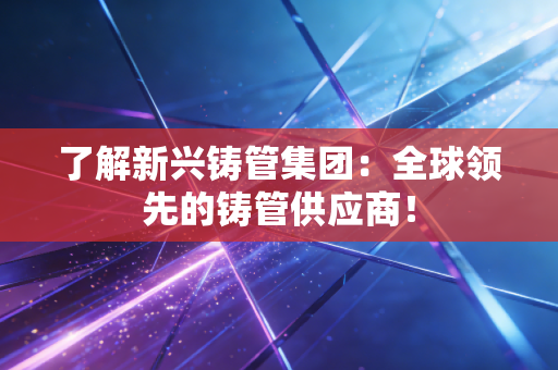 了解新兴铸管集团：全球领先的铸管供应商！