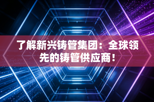 了解新兴铸管集团：全球领先的铸管供应商！