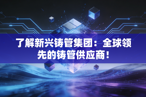 了解新兴铸管集团：全球领先的铸管供应商！