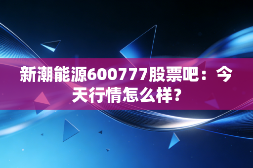 新潮能源600777股票吧：今天行情怎么样？