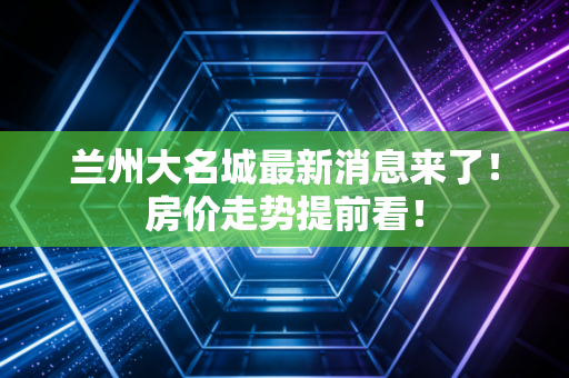 兰州大名城最新消息来了！房价走势提前看！