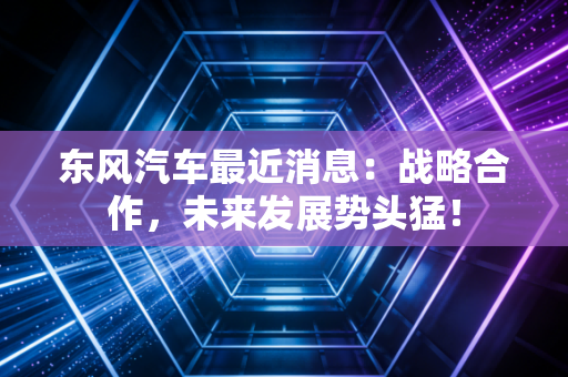 东风汽车最近消息：战略合作，未来发展势头猛！