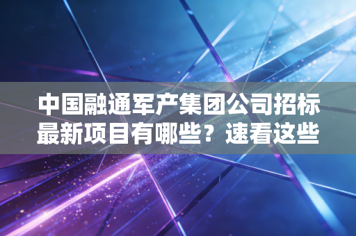 中国融通军产集团公司招标最新项目有哪些？速看这些重磅项目别错过！