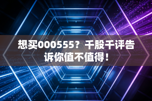 想买000555？千股千评告诉你值不值得！