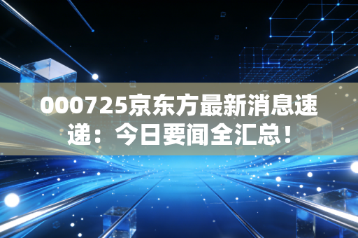 000725京东方最新消息速递：今日要闻全汇总！