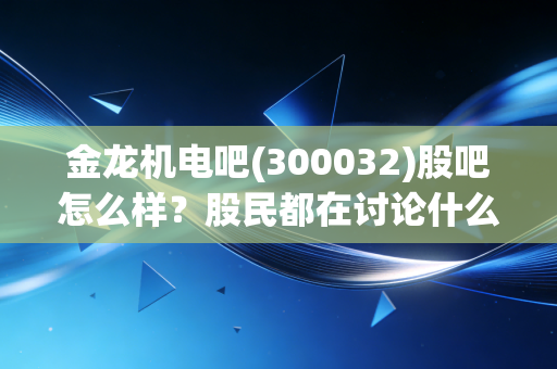 金龙机电吧(300032)股吧怎么样？股民都在讨论什么？