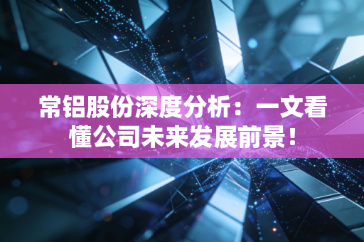 常铝股份深度分析：一文看懂公司未来发展前景！