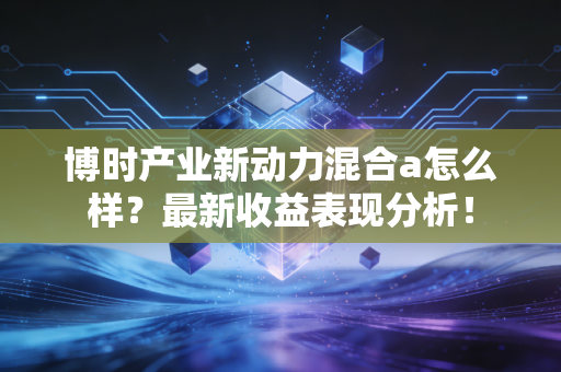 博时产业新动力混合a怎么样？最新收益表现分析！