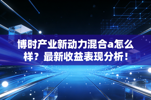 博时产业新动力混合a怎么样？最新收益表现分析！