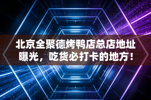 北京全聚德烤鸭店总店地址曝光，吃货必打卡的地方！