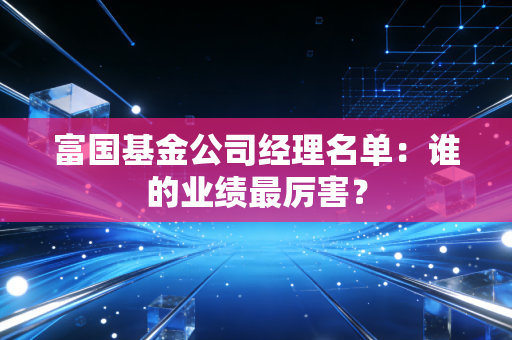富国基金公司经理名单:谁的业绩最厉害?