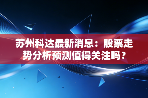 苏州科达最新消息：股票走势分析预测值得关注吗？