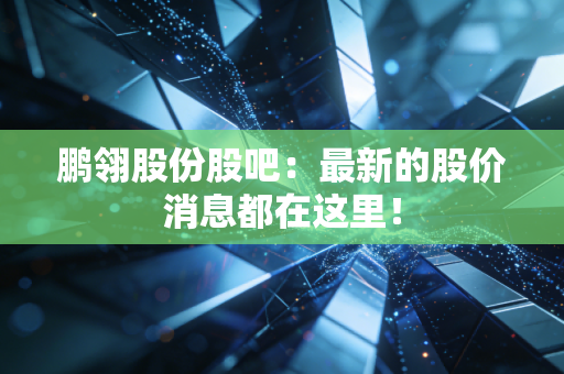 鹏翎股份股吧：最新的股价消息都在这里！