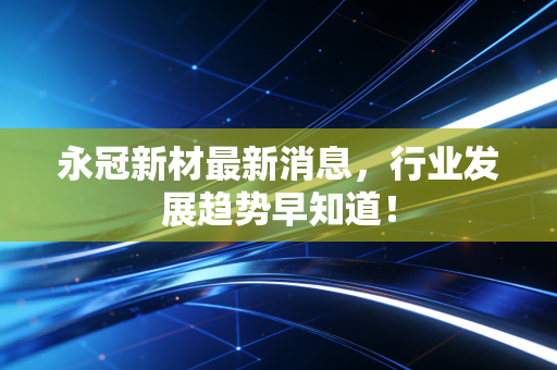 永冠新材最新消息，行业发展趋势早知道！