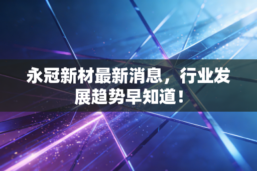 永冠新材最新消息，行业发展趋势早知道！