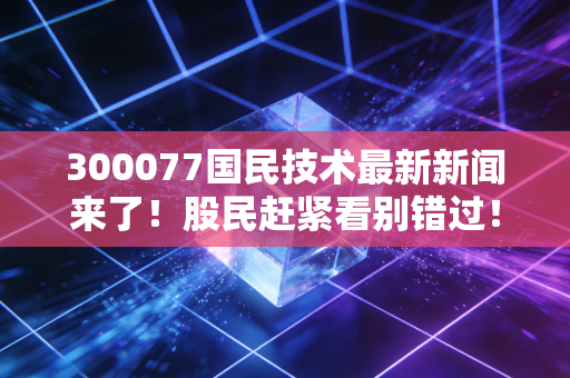 300077国民技术最新新闻来了！股民赶紧看别错过！