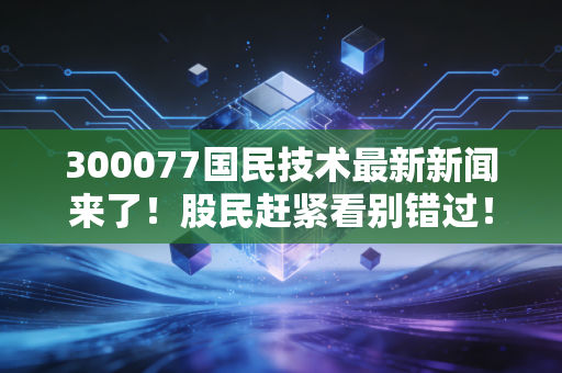 300077国民技术最新新闻来了！股民赶紧看别错过！