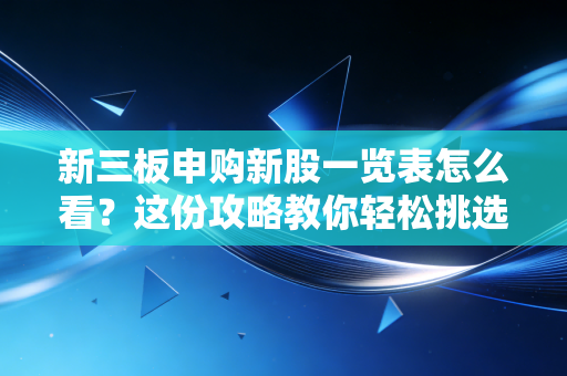 新三板申购新股一览表怎么看？这份攻略教你轻松挑选！