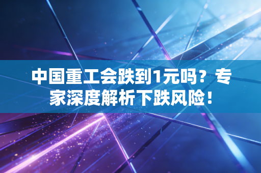 中国重工会跌到1元吗？专家深度解析下跌风险！