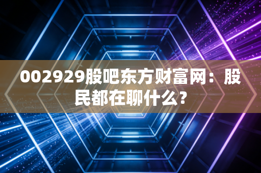 002929股吧东方财富网：股民都在聊什么？