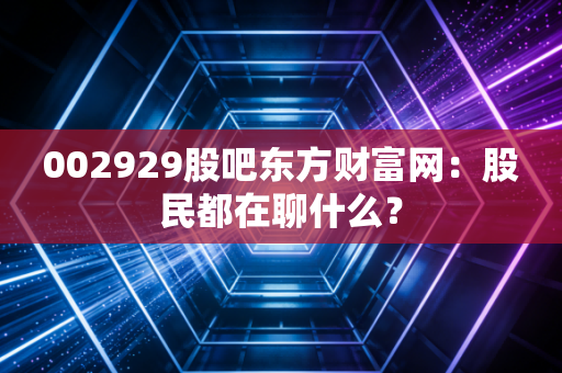 002929股吧东方财富网：股民都在聊什么？