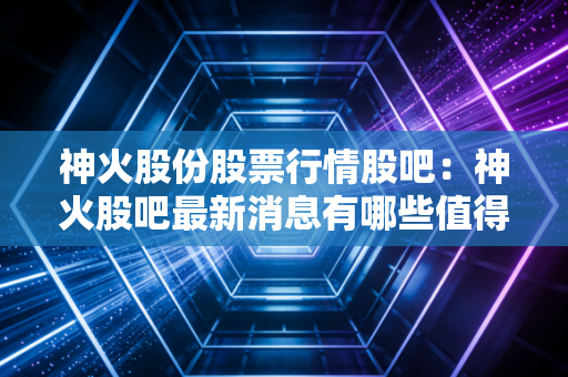 神火股份股票行情股吧：神火股吧最新消息有哪些值得看？