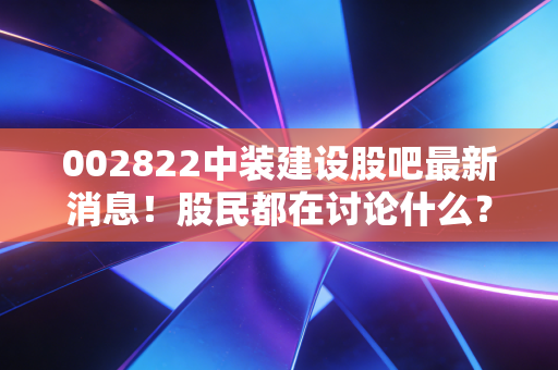 002822中装建设股吧最新消息！股民都在讨论什么？
