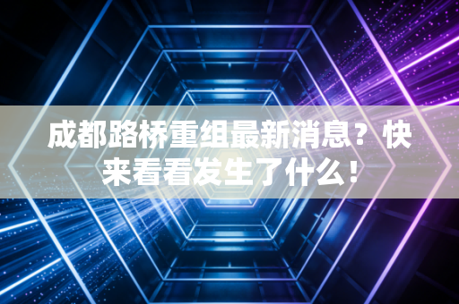 成都路桥重组最新消息？快来看看发生了什么！
