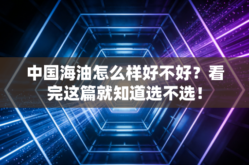 中国海油怎么样好不好？看完这篇就知道选不选！