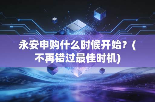 永安申购什么时候开始？(不再错过最佳时机)