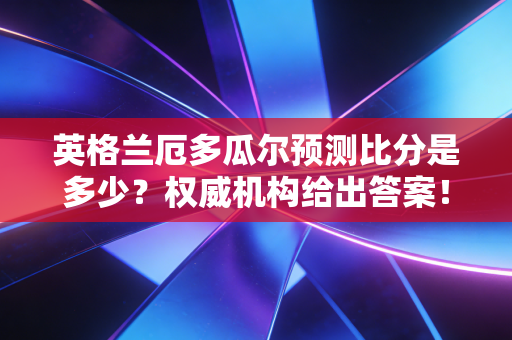 英格兰厄多瓜尔预测比分是多少？权威机构给出答案！
