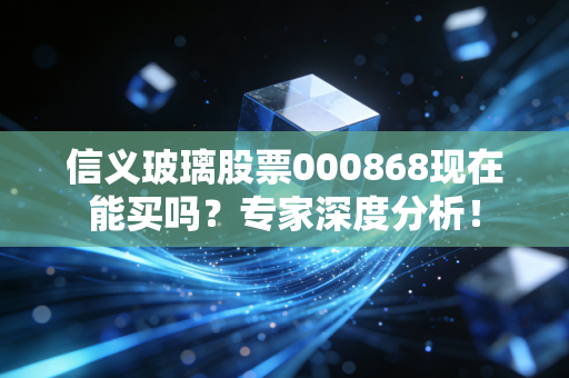 信义玻璃股票000868现在能买吗？专家深度分析！