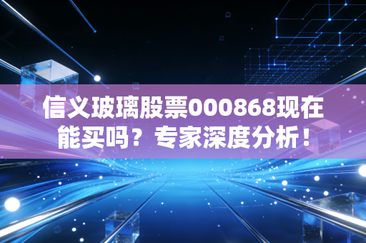 信义玻璃股票000868现在能买吗？专家深度分析！